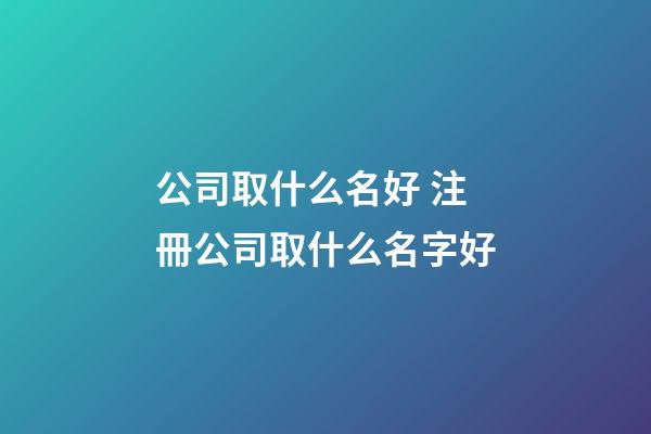 公司取什么名好 注冊公司取什么名字好-第1張-公司起名-玄機派